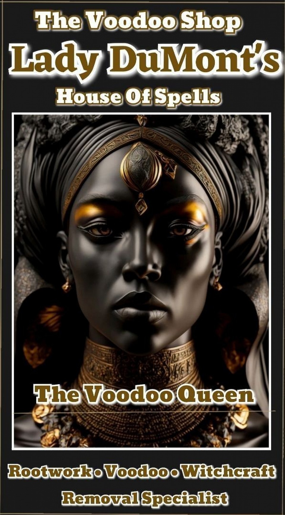Welcome To The Authentic Voodoo Conjure Shop. This Voodoo Shop is owned by a Southern Born Voodoo Black Magic Rootworker, Lady Lenora DuMont. At Lady DuMont's Château, She performs Voodoo Spells & Voodoo Rituals. This is a Spirit Shop & Voodoo Pharmacy. Get your personal Voodoo prescription filled with Lady Dumont. She will fullful all your wants, demands and commands. This is a one stop shop for hoodoo, voodoo, withcraft, black magic, curses, spellcasting, rituals and spiritual needs for all puposes! Lady DuMont provides Voodoo Love Spells, Money Spells, Uncrossing Root Work, Revenge Spells, Hex Removal Floor Wash, Voodoo Spiritual Cleansing Baths, Conjure/Hoodoo Oils, Curios, Voodoo Dolls, Occult Voodoo• Black Magic Supplies, etc. All of this items are annointed and dressed made By Lady DuMont in her Voodoo Santuary Altar for all your spiritual needs, wants and desires.
